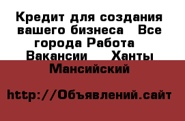 Кредит для создания вашего бизнеса - Все города Работа » Вакансии   . Ханты-Мансийский